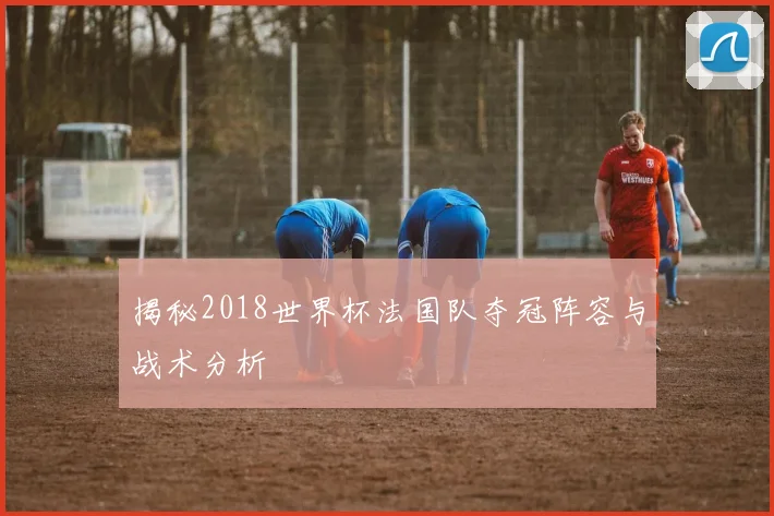 揭秘2018世界杯法国队夺冠阵容与战术分析