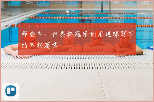 那些年,世界杯冠军们用进球写下的不朽篇章