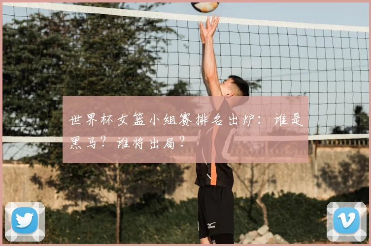 世界杯女篮小组赛排名出炉:谁是黑马?谁将出局?