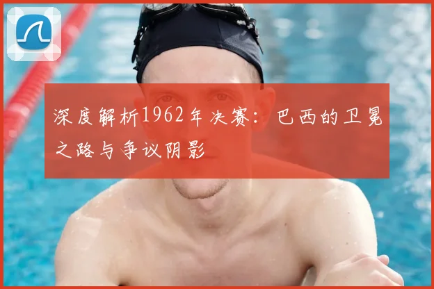 深度解析1962年决赛:巴西的卫冕之路与争议阴影
