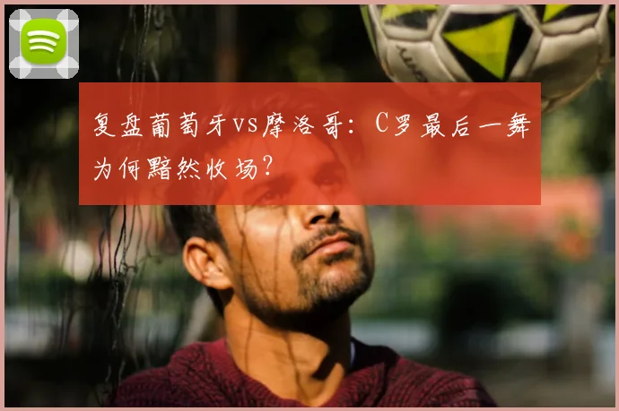 复盘葡萄牙vs摩洛哥：C罗最后一舞为何黯然收场？