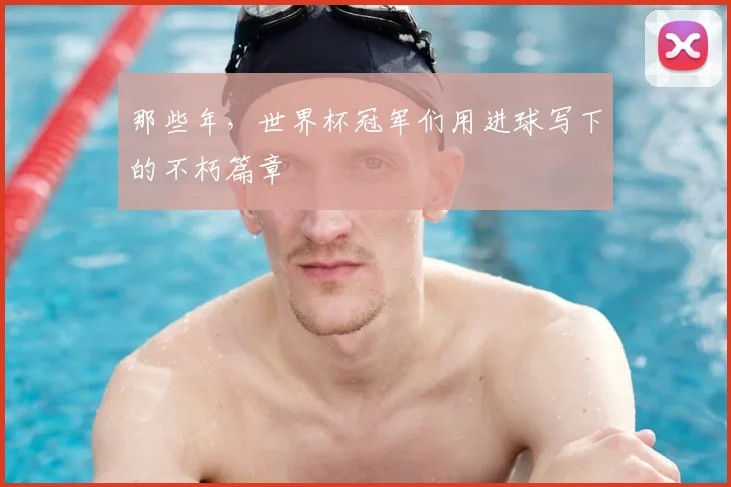 那些年,世界杯冠军们用进球写下的不朽篇章