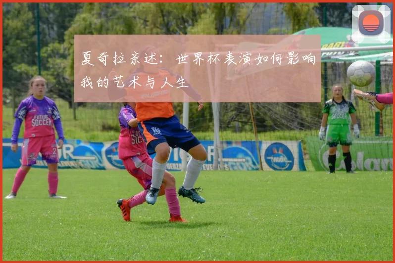 夏奇拉亲述:世界杯表演如何影响我的艺术与人生
