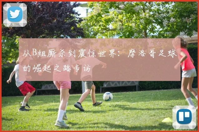 从B组厮杀到震惊世界:摩洛哥足球的崛起之路专访