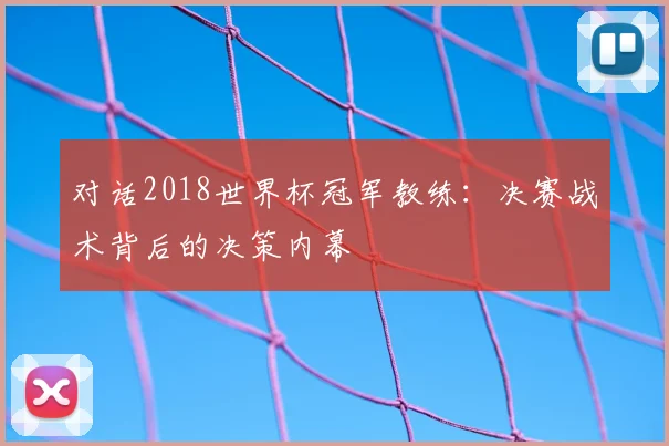 对话2018世界杯冠军教练:决赛战术背后的决策内幕