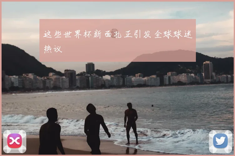 这些世界杯新面孔正引发全球球迷热议