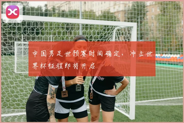 中国男足世预赛时间确定，冲击世界杯征程即将开启