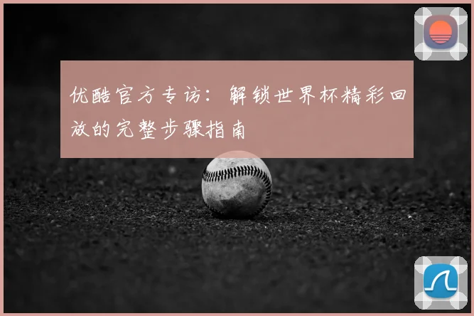 优酷官方专访:解锁世界杯精彩回放的完整步骤指南