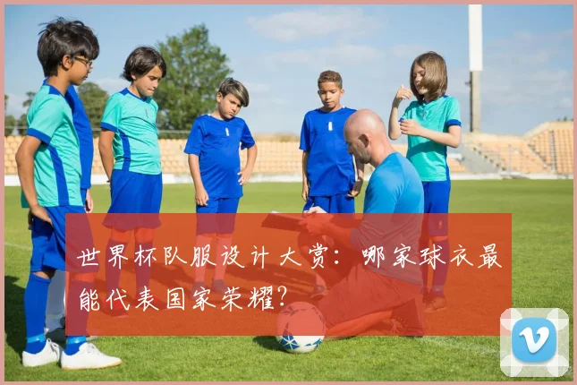 世界杯队服设计大赏:哪家球衣最能代表国家荣耀?