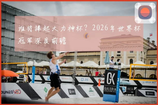 谁将捧起大力神杯？2026年世界杯冠军深度前瞻