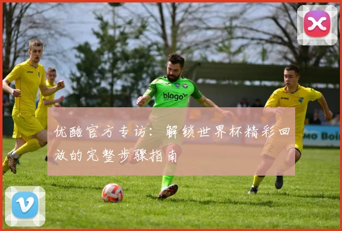 优酷官方专访:解锁世界杯精彩回放的完整步骤指南