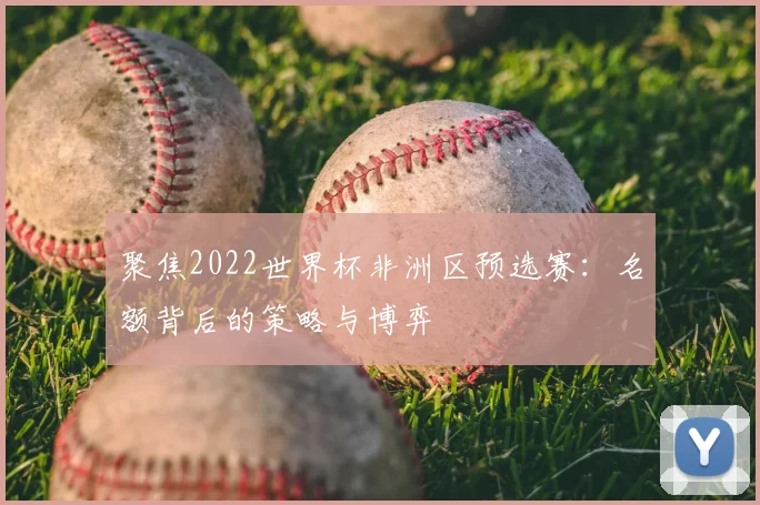 聚焦2022世界杯非洲区预选赛:名额背后的策略与博弈