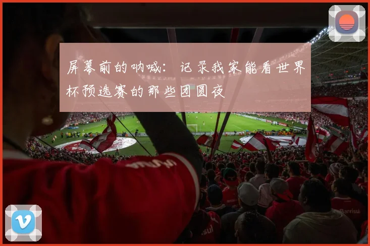 屏幕前的呐喊:记录我家能看世界杯预选赛的那些团圆夜