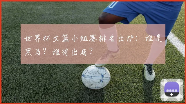 世界杯女篮小组赛排名出炉:谁是黑马?谁将出局?