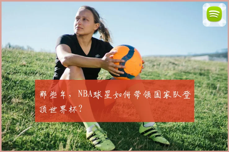 那些年,NBA球星如何带领国家队登顶世界杯?