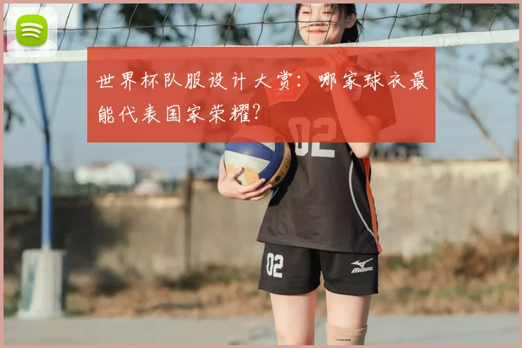 世界杯队服设计大赏:哪家球衣最能代表国家荣耀?