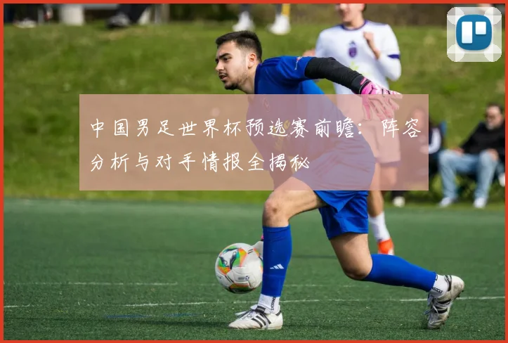 中国男足世界杯预选赛前瞻:阵容分析与对手情报全揭秘