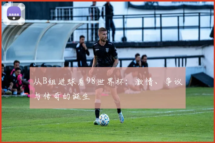 从B组进球看98世界杯:激情、争议与传奇的诞生