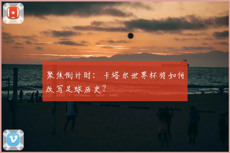 聚焦倒计时:卡塔尔世界杯将如何改写足球历史?