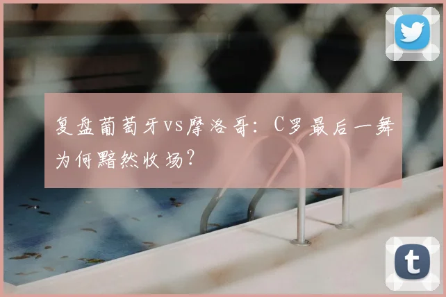 复盘葡萄牙vs摩洛哥:C罗最后一舞为何黯然收场?