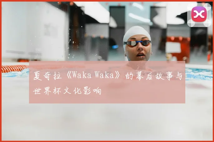 夏奇拉《Waka Waka》的幕后故事与世界杯文化影响