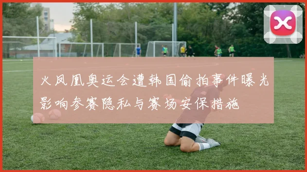 火凤凰奥运会遭韩国偷拍事件曝光影响参赛隐私与赛场安保措施