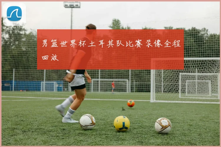 男篮世界杯土耳其队比赛录像全程回放