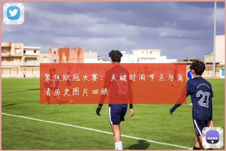 聚焦欧冠决赛：关键时间节点与高清历史图片回顾