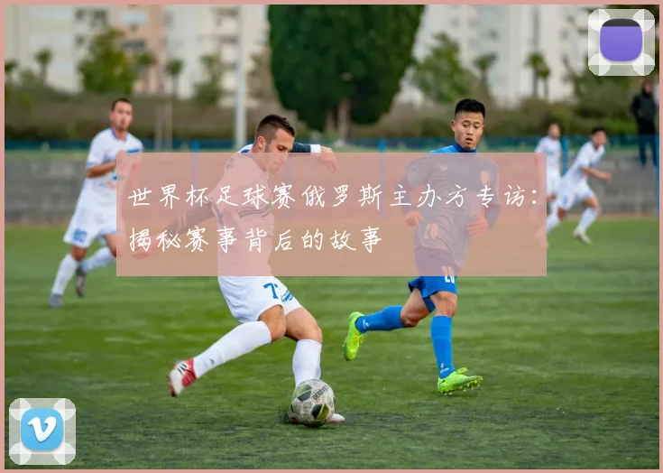 世界杯足球赛俄罗斯主办方专访：揭秘赛事背后的故事