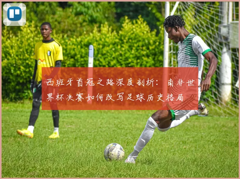 西班牙首冠之路深度剖析：南非世界杯决赛如何改写足球历史格局