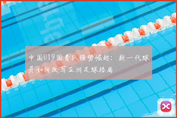 中国U19国青队强势崛起：新一代球员如何改写亚洲足球格局