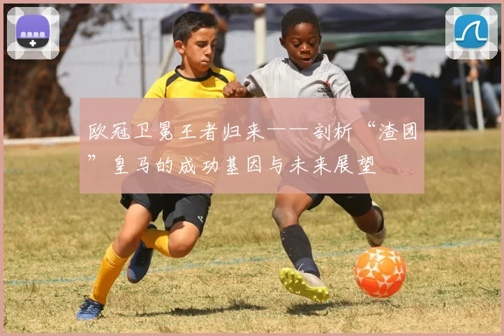 欧冠卫冕王者归来——剖析“渣团”皇马的成功基因与未来展望