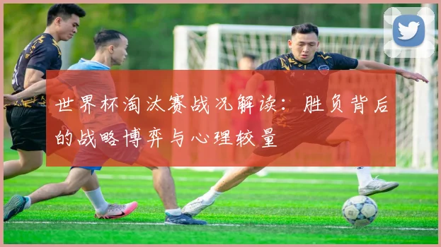 世界杯淘汰赛战况解读：胜负背后的战略博弈与心理较量
