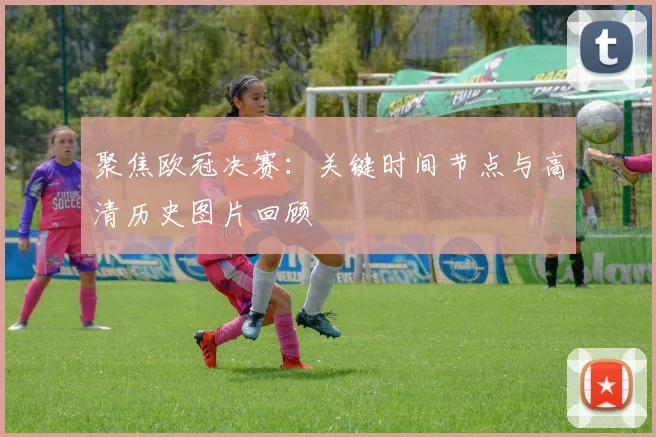 聚焦欧冠决赛：关键时间节点与高清历史图片回顾