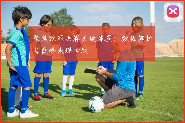 聚焦欧冠决赛关键球星：数据解析与巅峰表现回顾