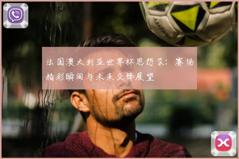 法国澳大利亚世界杯恩怨录：赛场精彩瞬间与未来交锋展望