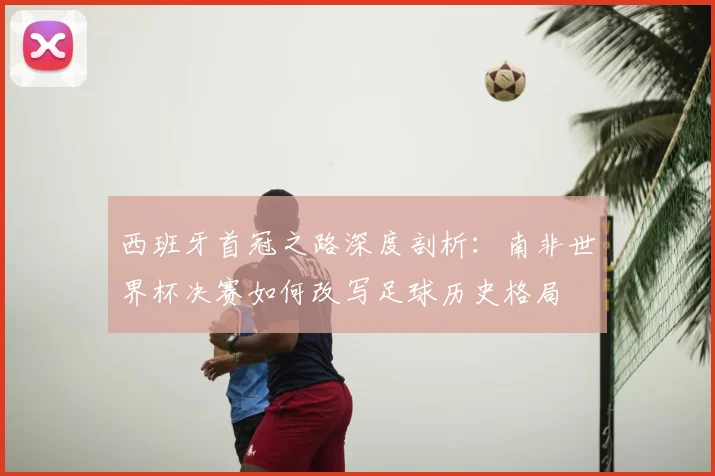 西班牙首冠之路深度剖析：南非世界杯决赛如何改写足球历史格局