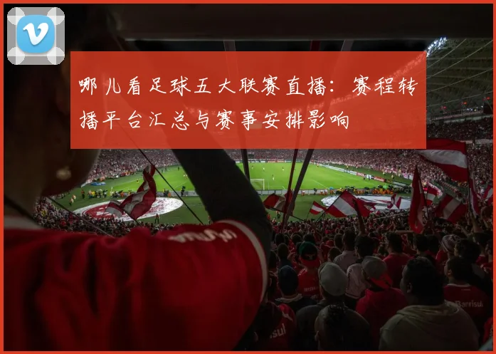 哪儿看足球五大联赛直播：赛程转播平台汇总与赛事安排影响