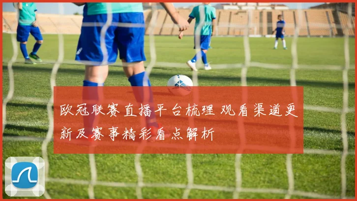 欧冠联赛直播平台梳理 观看渠道更新及赛事精彩看点解析