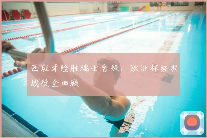 西班牙险胜瑞士晋级，欧洲杯经典战役全回顾