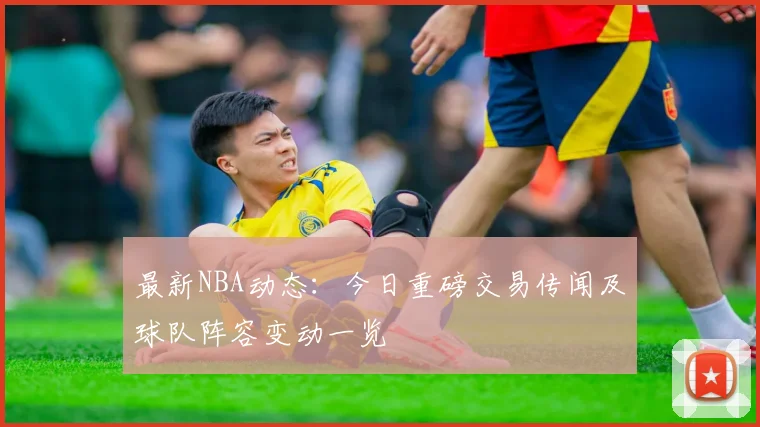 最新NBA动态:今日重磅交易传闻及球队阵容变动一览