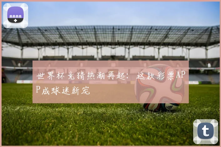世界杯竞猜热潮再起：这款彩票APP成球迷新宠